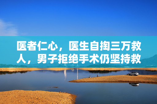 医者仁心，医生自掏三万救人，男子拒绝手术仍坚持救治