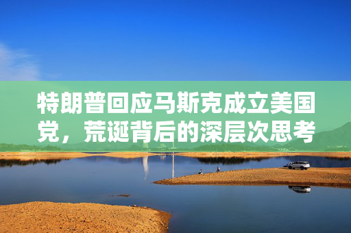 特朗普回应马斯克成立美国党，荒诞背后的深层次思考