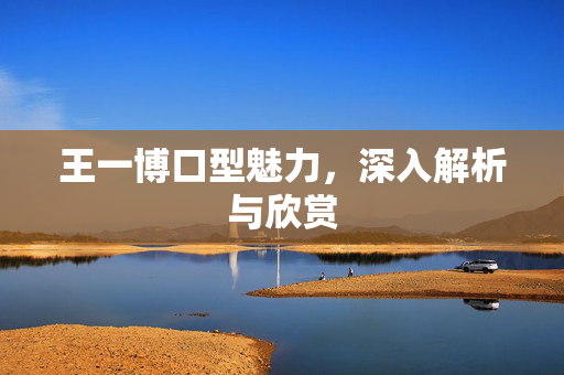 王一博口型魅力，深入解析与欣赏