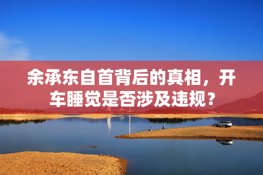 余承东自首背后的真相，开车睡觉是否涉及违规？