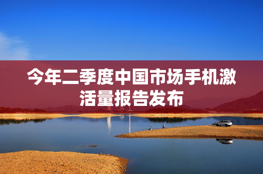 今年二季度中国市场手机激活量报告发布