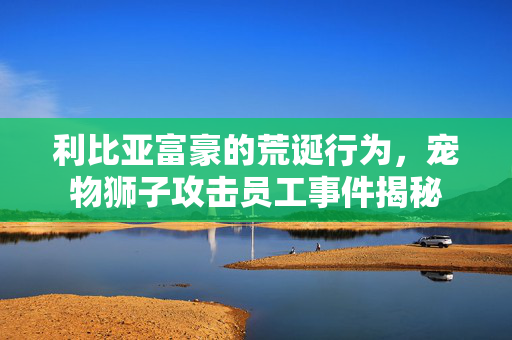 利比亚富豪的荒诞行为，宠物狮子攻击员工事件揭秘