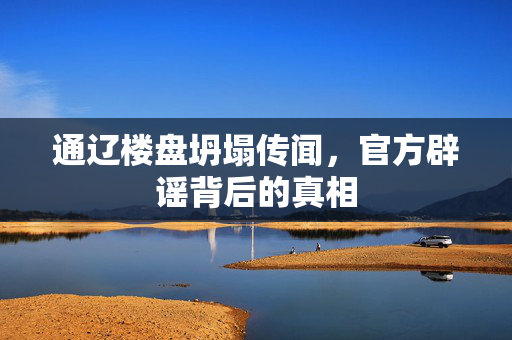 通辽楼盘坍塌传闻，官方辟谣背后的真相