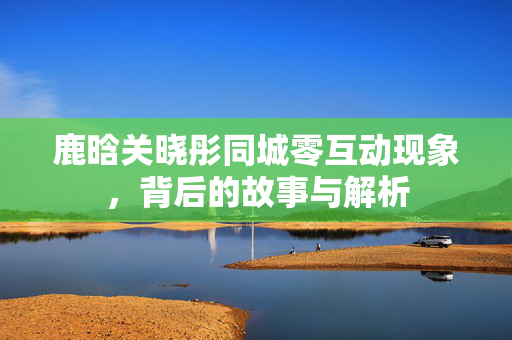 鹿晗关晓彤同城零互动现象，背后的故事与解析