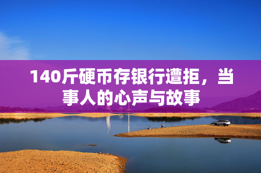 140斤硬币存银行遭拒，当事人的心声与故事