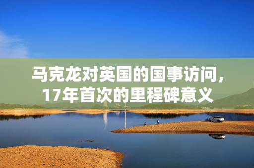 马克龙对英国的国事访问，17年首次的里程碑意义