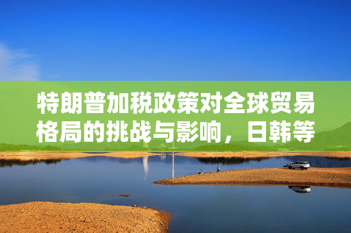 特朗普加税政策对全球贸易格局的挑战与影响，日韩等14国视角