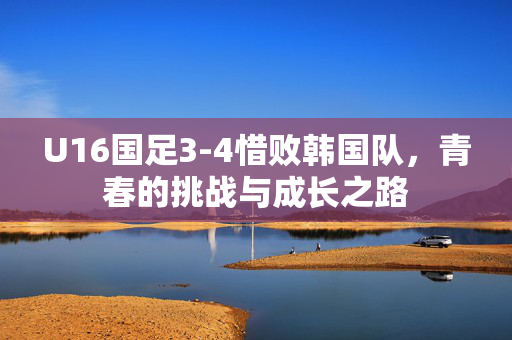 U16国足3-4惜败韩国队，青春的挑战与成长之路
