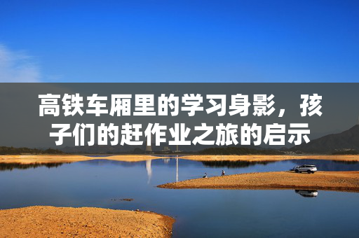 高铁车厢里的学习身影，孩子们的赶作业之旅的启示