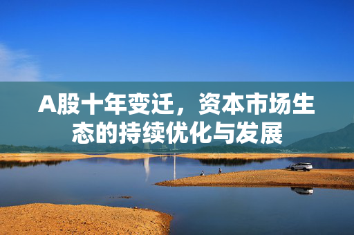 A股十年变迁，资本市场生态的持续优化与发展