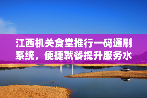 江西机关食堂推行一码通刷系统，便捷就餐提升服务水平