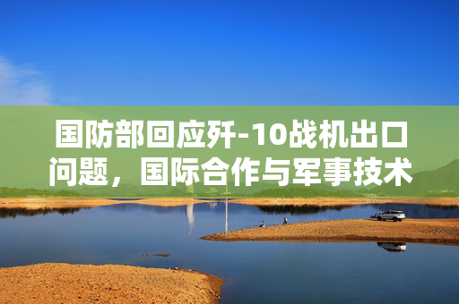 国防部回应歼-10战机出口问题，国际合作与军事技术交流的新篇章