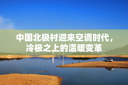 中国北极村迎来空调时代，冷极之上的温暖变革