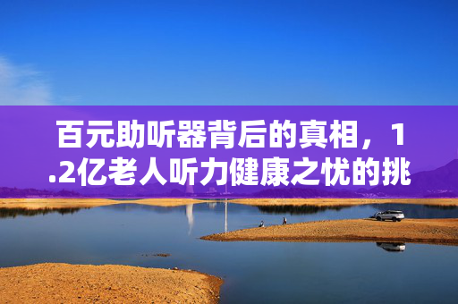 百元助听器背后的真相，1.2亿老人听力健康之忧的挑战与解析
