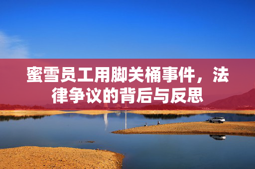 蜜雪员工用脚关桶事件，法律争议的背后与反思