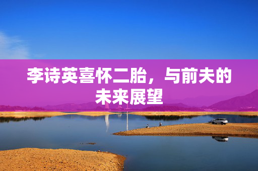 李诗英喜怀二胎，与前夫的未来展望