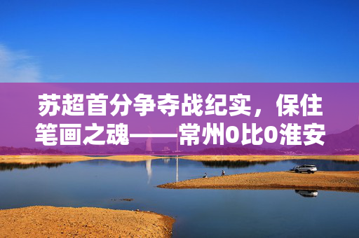 苏超首分争夺战纪实，保住笔画之魂——常州0比0淮安