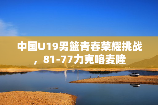 中国U19男篮青春荣耀挑战，81-77力克喀麦隆