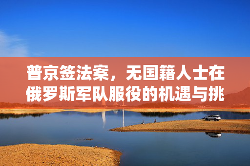 普京签法案，无国籍人士在俄罗斯军队服役的机遇与挑战