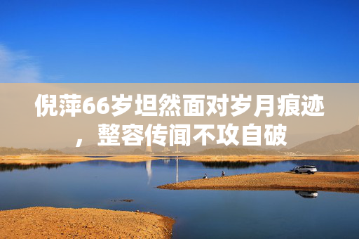倪萍66岁坦然面对岁月痕迹，整容传闻不攻自破
