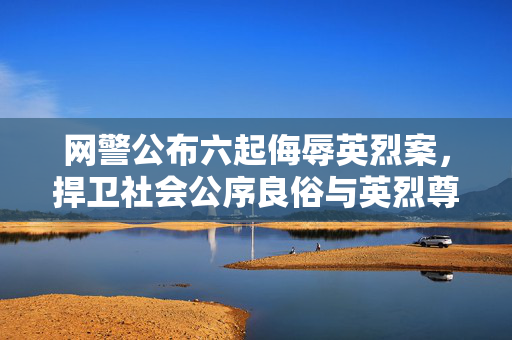 网警公布六起侮辱英烈案，捍卫社会公序良俗与英烈尊严