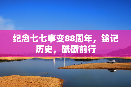 纪念七七事变88周年，铭记历史，砥砺前行