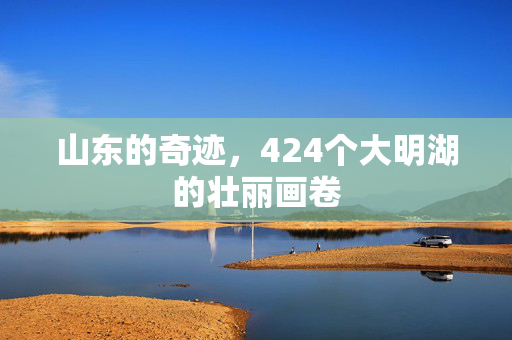 山东的奇迹，424个大明湖的壮丽画卷