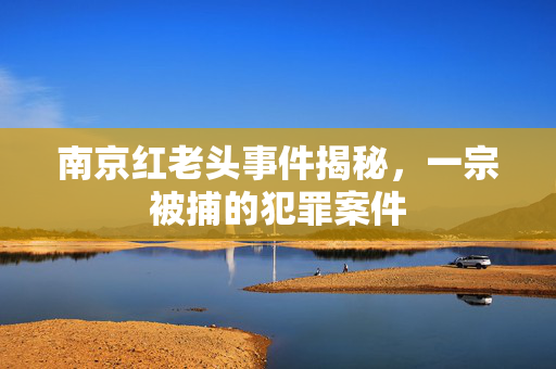南京红老头事件揭秘，一宗被捕的犯罪案件