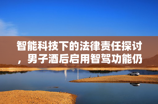 智能科技下的法律责任探讨，男子酒后启用智驾功能仍被判为醉驾