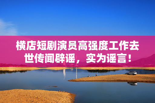 横店短剧演员高强度工作去世传闻辟谣，实为谣言！