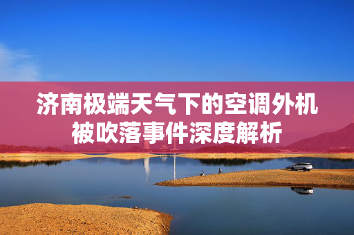 济南极端天气下的空调外机被吹落事件深度解析