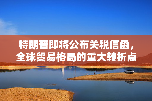 特朗普即将公布关税信函，全球贸易格局的重大转折点