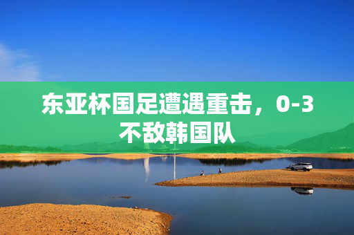 东亚杯国足遭遇重击，0-3不敌韩国队