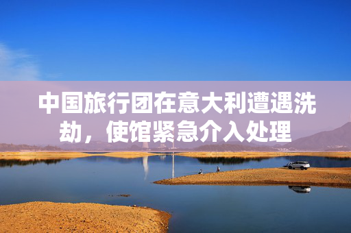 中国旅行团在意大利遭遇洗劫，使馆紧急介入处理