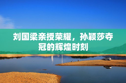 刘国梁亲授荣耀，孙颖莎夺冠的辉煌时刻