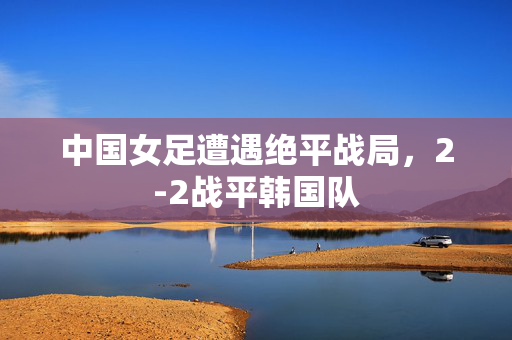 中国女足遭遇绝平战局，2-2战平韩国队