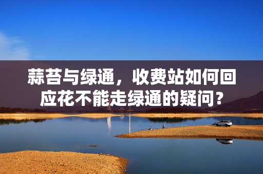 蒜苔与绿通，收费站如何回应花不能走绿通的疑问？