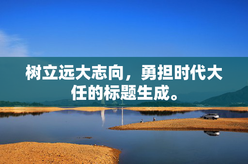 树立远大志向，勇担时代大任的标题生成。