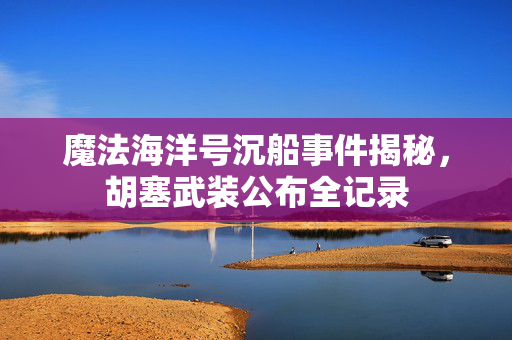 魔法海洋号沉船事件揭秘，胡塞武装公布全记录