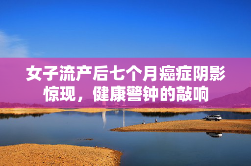 女子流产后七个月癌症阴影惊现，健康警钟的敲响