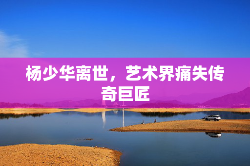 杨少华离世，艺术界痛失传奇巨匠