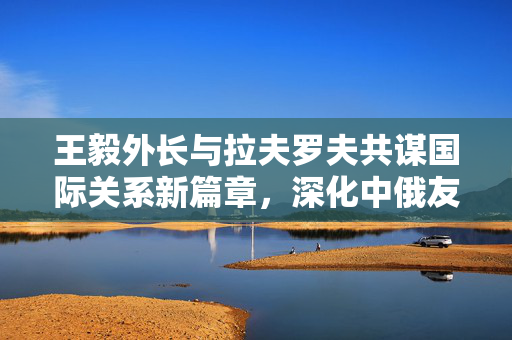王毅外长与拉夫罗夫共谋国际关系新篇章，深化中俄友好合作