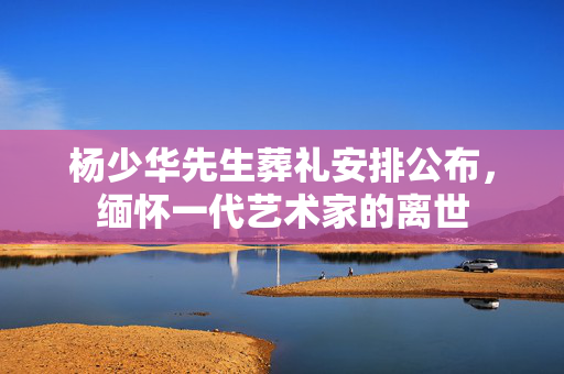 杨少华先生葬礼安排公布，缅怀一代艺术家的离世