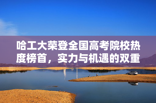 哈工大荣登全国高考院校热度榜首，实力与机遇的双重胜利