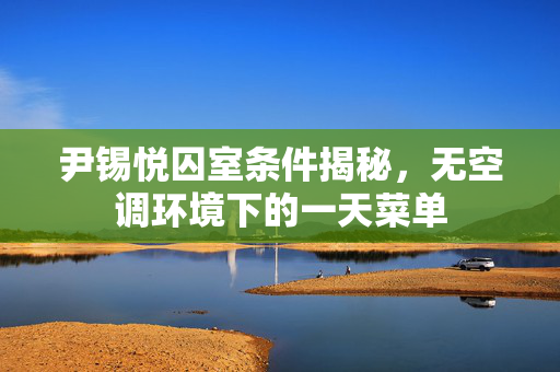 尹锡悦囚室条件揭秘，无空调环境下的一天菜单