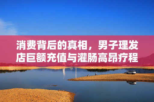 消费背后的真相，男子理发店巨额充值与灌肠高昂疗程的背后故事