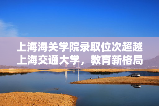 上海海关学院录取位次超越上海交通大学，教育新格局下的独特现象