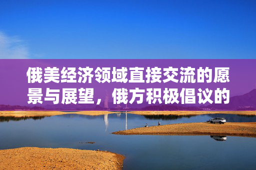 俄美经济领域直接交流的愿景与展望，俄方积极倡议的未来展望