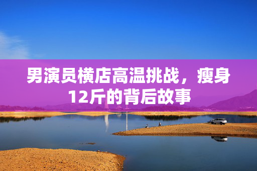男演员横店高温挑战，瘦身12斤的背后故事