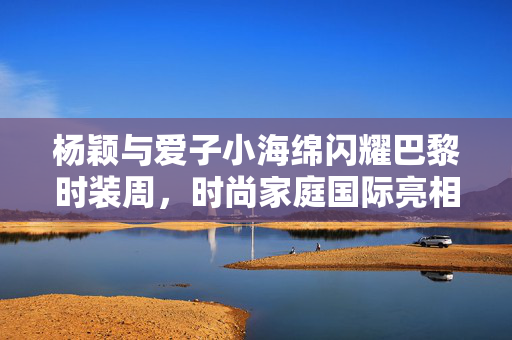 杨颖与爱子小海绵闪耀巴黎时装周，时尚家庭国际亮相
